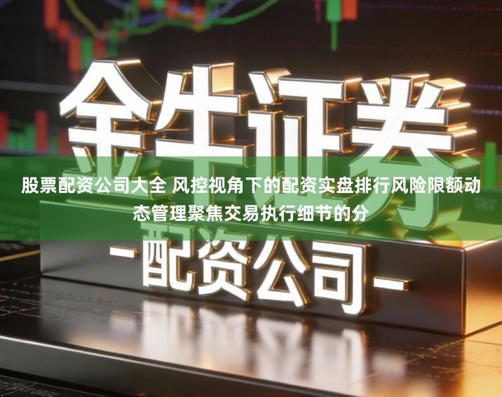 股票配资公司大全 风控视角下的配资实盘排行风险限额动态管理聚焦交易执行细节的分