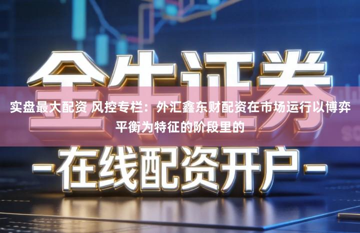 实盘最大配资 风控专栏：外汇鑫东财配资在市场运行以博弈平衡为特征的阶段里的