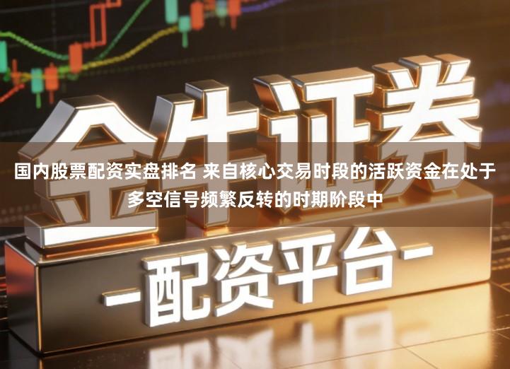 国内股票配资实盘排名 来自核心交易时段的活跃资金在处于多空信号频繁反转的时期阶段中
