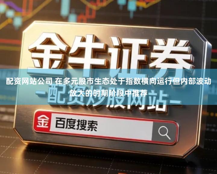 配资网站公司 在多元股市生态处于指数横向运行但内部波动放大的时期阶段中推荐